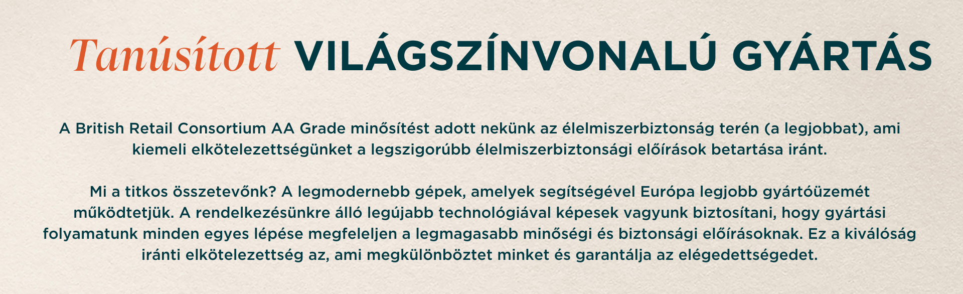 Tanúsított VILÁGSZÍNVONALÚ GYÁRTÁS. A British Retail Consortium AA Grade minősítést adott nekünk az élelmiszerbiztonság terén (a legjobbat), ami kiemeli elkötelezettségünket a legszigorúbb élelmiszerbiztonsági előírások betartása iránt. Mi a titkos összetevőnk? A legmodernebb gépek, amelyek segítségével Európa legjobb gyártóüzemét működtetjük. A rendelkezésünkre álló legújabb technológiával képesek vagyunk biztosítani, hogy gyártási folyamatunk minden egyes lépése megfeleljen a legmagasabb minőségi és biztonsági előírásoknak. Ez a kiválóság iránti elkötelezettség az, ami megkülönböztet minket és garantálja az elégedettségedet.